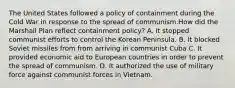 The United States followed a policy of containment during the Cold War in response to the spread of communism.How did the Marshall Plan reflect containment policy? A. It stopped communist efforts to control the Korean Peninsula. B. It blocked Soviet missiles from from arriving in communist Cuba C. It provided economic aid to European countries in order to prevent the spread of communism. D. It authorized the use of military force against communist forces in Vietnam.