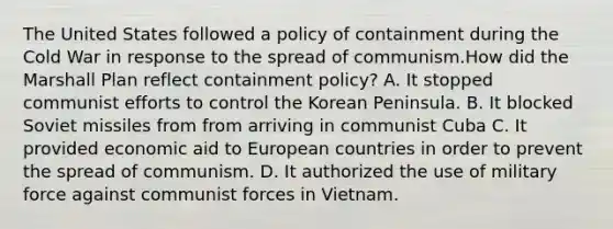 The United States followed a policy of containment during the Cold War in response to the spread of communism.How did the Marshall Plan reflect containment policy? A. It stopped communist efforts to control the Korean Peninsula. B. It blocked Soviet missiles from from arriving in communist Cuba C. It provided economic aid to European countries in order to prevent the spread of communism. D. It authorized the use of military force against communist forces in Vietnam.