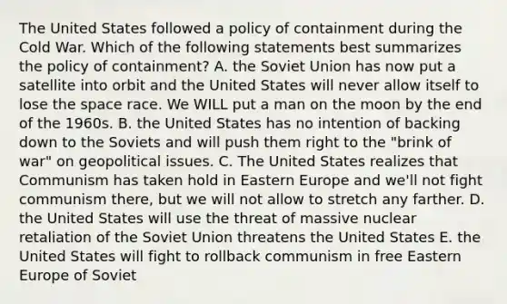 The United States followed a policy of containment during the Cold War. Which of the following statements best summarizes the policy of containment? A. the Soviet Union has now put a satellite into orbit and the United States will never allow itself to lose the space race. We WILL put a man on the moon by the end of the 1960s. B. the United States has no intention of backing down to the Soviets and will push them right to the "brink of war" on geopolitical issues. C. The United States realizes that Communism has taken hold in Eastern Europe and we'll not fight communism there, but we will not allow to stretch any farther. D. the United States will use the threat of massive nuclear retaliation of the Soviet Union threatens the United States E. the United States will fight to rollback communism in free Eastern Europe of Soviet