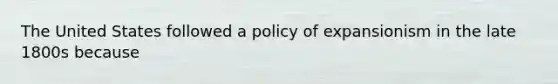 The United States followed a policy of expansionism in the late 1800s because