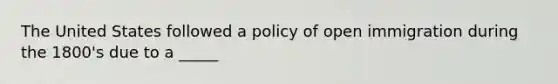 The United States followed a policy of open immigration during the 1800's due to a _____