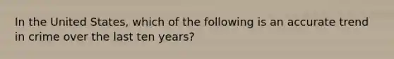 In the United States, which of the following is an accurate trend in crime over the last ten years?