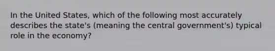 In the United States, which of the following most accurately describes the state's (meaning the central government's) typical role in the economy?