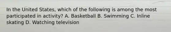 In the United States, which of the following is among the most participated in activity? A. Basketball B. Swimming C. Inline skating D. Watching television