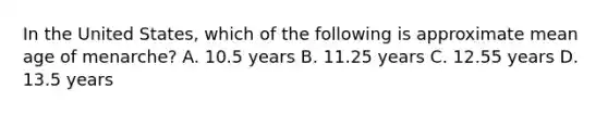 In the United States, which of the following is approximate mean age of menarche? A. 10.5 years B. 11.25 years C. 12.55 years D. 13.5 years