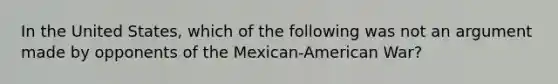 In the United States, which of the following was not an argument made by opponents of the Mexican-American War?