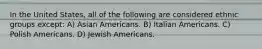 In the United States, all of the following are considered ethnic groups except: A) Asian Americans. B) Italian Americans. C) Polish Americans. D) Jewish Americans.