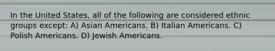 In the United States, all of the following are considered ethnic groups except: A) <a href='https://www.questionai.com/knowledge/kwuWh8Kr2I-asian-americans' class='anchor-knowledge'>asian americans</a>. B) Italian Americans. C) Polish Americans. D) Jewish Americans.