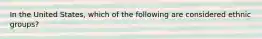 In the United States, which of the following are considered ethnic groups?