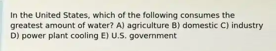 In the United States, which of the following consumes the greatest amount of water? A) agriculture B) domestic C) industry D) power plant cooling E) U.S. government