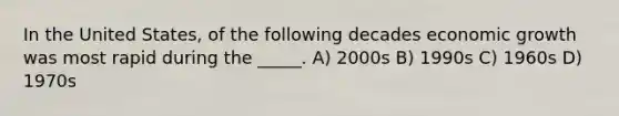 In the United States, of the following decades economic growth was most rapid during the _____. A) 2000s B) 1990s C) 1960s D) 1970s