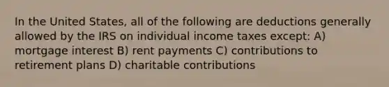 In the United​ States, all of the following are deductions generally allowed by the IRS on individual income taxes except: A) mortgage interest B) rent payments C) contributions to retirement plans D) charitable contributions