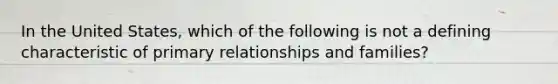 In the United States, which of the following is not a defining characteristic of primary relationships and families?