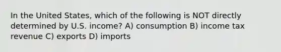 In the United States, which of the following is NOT directly determined by U.S. income? A) consumption B) income tax revenue C) exports D) imports