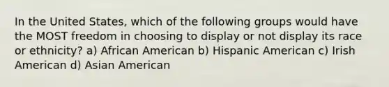 In the United States, which of the following groups would have the MOST freedom in choosing to display or not display its race or ethnicity? a) African American b) Hispanic American c) Irish American d) Asian American