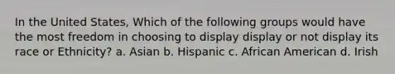 In the United States, Which of the following groups would have the most freedom in choosing to display display or not display its race or Ethnicity? a. Asian b. Hispanic c. African American d. Irish