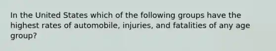 In the United States which of the following groups have the highest rates of automobile, injuries, and fatalities of any age group?