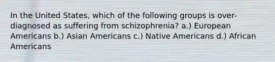 In the United States, which of the following groups is over-diagnosed as suffering from schizophrenia? a.) European Americans b.) Asian Americans c.) Native Americans d.) African Americans