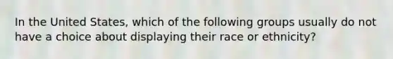 In the United States, which of the following groups usually do not have a choice about displaying their race or ethnicity?