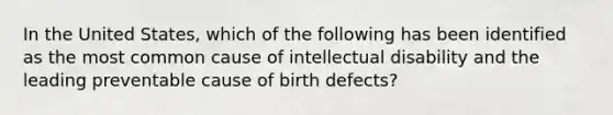 In the United States, which of the following has been identified as the most common cause of <a href='https://www.questionai.com/knowledge/kmZU5sLenn-intellectual-disability' class='anchor-knowledge'>intellectual disability</a> and the leading preventable cause of <a href='https://www.questionai.com/knowledge/kiJ78g5y1Q-birth-defects' class='anchor-knowledge'>birth defects</a>?