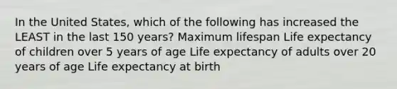 In the United States, which of the following has increased the LEAST in the last 150 years? Maximum lifespan Life expectancy of children over 5 years of age Life expectancy of adults over 20 years of age Life expectancy at birth