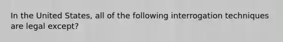 In the United States, all of the following interrogation techniques are legal except?