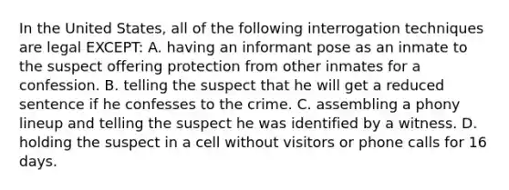 In the United States, all of the following interrogation techniques are legal EXCEPT: A. having an informant pose as an inmate to the suspect offering protection from other inmates for a confession. B. telling the suspect that he will get a reduced sentence if he confesses to the crime. C. assembling a phony lineup and telling the suspect he was identified by a witness. D. holding the suspect in a cell without visitors or phone calls for 16 days.