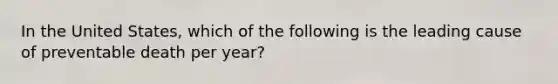 In the United States, which of the following is the leading cause of preventable death per year?