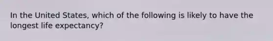 In the United States, which of the following is likely to have the longest life expectancy?