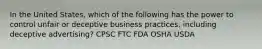 In the United States, which of the following has the power to control unfair or deceptive business practices, including deceptive advertising? CPSC FTC FDA OSHA USDA