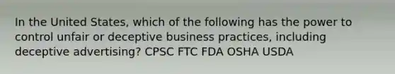 In the United States, which of the following has the power to control unfair or deceptive business practices, including deceptive advertising? CPSC FTC FDA OSHA USDA