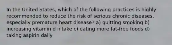 In the United States, which of the following practices is highly recommended to reduce the risk of serious chronic diseases, especially premature heart disease? a) quitting smoking b) increasing vitamin d intake c) eating more fat-free foods d) taking aspirin daily