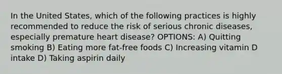 In the United States, which of the following practices is highly recommended to reduce the risk of serious chronic diseases, especially premature heart disease? OPTIONS: A) Quitting smoking B) Eating more fat-free foods C) Increasing vitamin D intake D) Taking aspirin daily