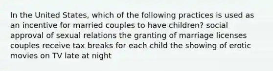 In the United States, which of the following practices is used as an incentive for married couples to have children? social approval of sexual relations the granting of marriage licenses couples receive tax breaks for each child the showing of erotic movies on TV late at night