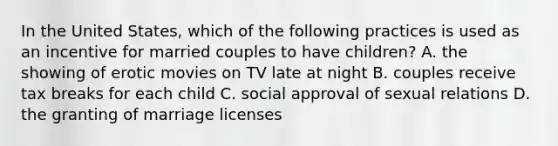 In the United States, which of the following practices is used as an incentive for married couples to have children? A. the showing of erotic movies on TV late at night B. couples receive tax breaks for each child C. social approval of sexual relations D. the granting of marriage licenses