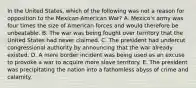 In the United States, which of the following was not a reason for opposition to the Mexican-American War? A. Mexico's army was four times the size of American forces and would therefore be unbeatable. B. The war was being fought over territory that the United States had never claimed. C. The president had undercut congressional authority by announcing that the war already existed. D. A mere border incident was being used as an excuse to provoke a war to acquire more slave territory. E. The president was precipitating the nation into a fathomless abyss of crime and calamity.