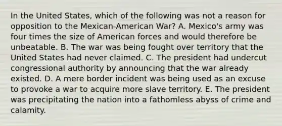 In the United States, which of the following was not a reason for opposition to the Mexican-American War? A. Mexico's army was four times the size of American forces and would therefore be unbeatable. B. The war was being fought over territory that the United States had never claimed. C. The president had undercut congressional authority by announcing that the war already existed. D. A mere border incident was being used as an excuse to provoke a war to acquire more slave territory. E. The president was precipitating the nation into a fathomless abyss of crime and calamity.