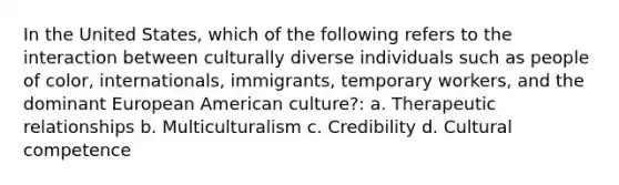 In the United States, which of the following refers to the interaction between culturally diverse individuals such as people of color, internationals, immigrants, temporary workers, and the dominant European American culture?: a. Therapeutic relationships b. Multiculturalism c. Credibility d. Cultural competence