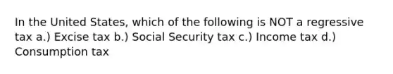 In the United States, which of the following is NOT a regressive tax a.) Excise tax b.) Social Security tax c.) Income tax d.) Consumption tax