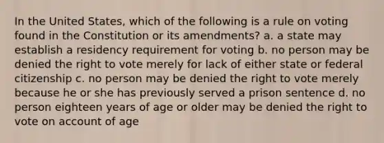 In the United States, which of the following is a rule on voting found in the Constitution or its amendments? a. a state may establish a residency requirement for voting b. no person may be denied the right to vote merely for lack of either state or federal citizenship c. no person may be denied the right to vote merely because he or she has previously served a prison sentence d. no person eighteen years of age or older may be denied the right to vote on account of age