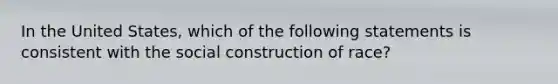 In the United States, which of the following statements is consistent with the social construction of race?