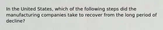 In the United States, which of the following steps did the manufacturing companies take to recover from the long period of decline?