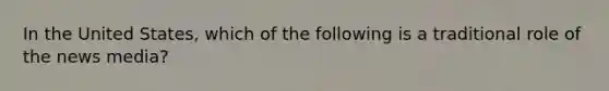 In the United States, which of the following is a traditional role of the news media?