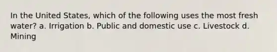 In the United States, which of the following uses the most fresh water? a. Irrigation b. Public and domestic use c. Livestock d. Mining