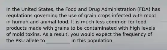 In the United States, the Food and Drug Administration (FDA) has regulations governing the use of grain crops infected with mold in human and animal food. It is much less common for food products made with grains to be contaminated with high levels of mold toxins. As a result, you would expect the frequency of the PKU allele to __________ in this population.