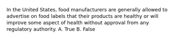 In the United States, food manufacturers are generally allowed to advertise on food labels that their products are healthy or will improve some aspect of health without approval from any regulatory authority. A. True B. False