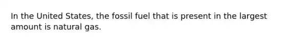 In the United States, the fossil fuel that is present in the largest amount is natural gas.