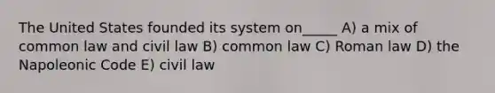 The United States founded its system on_____ A) a mix of common law and civil law B) common law C) Roman law D) the Napoleonic Code E) civil law