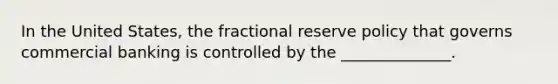 In the United States, the fractional reserve policy that governs commercial banking is controlled by the ______________.