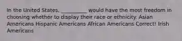 In the United States, __________ would have the most freedom in choosing whether to display their race or ethnicity. Asian Americans Hispanic Americans African Americans Correct! Irish Americans